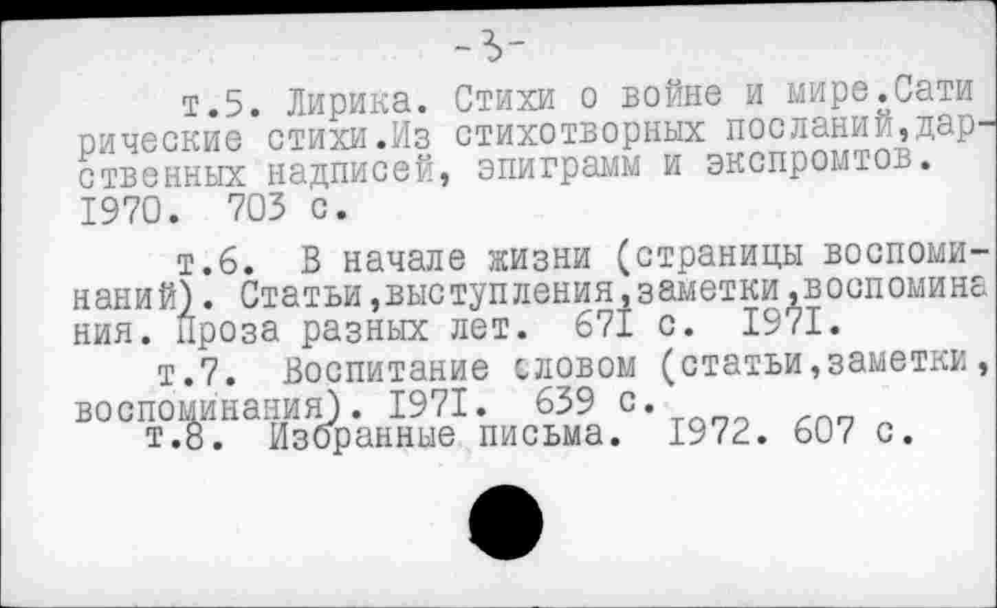 ﻿~ъ-
т.5. Лирика. Стихи о войне и мире.Сати рические стихи.Из стихотворных посланий,дар ственных надписей, эпиграмм и экспромтов. 1970. 703 с.
т.6. В начале жизни (страницы воспоминаний) . Статьи,выступления,заметки.воспомина ния. Проза разных лет. 671 с. 1971.
т.7. Воспитание словом (статьи,заметки, воспоминания). 1971. 639 с.
т.8. Избранные письма. 1972. 607 с.